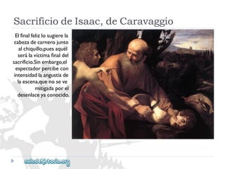 SacrificiodeIsaac,deCaravaggio 
Elfinalfelizlosugierela 
cabezadecarnerojunto 
alchiquillo,puesaquél 
serálavíctimafinaldel 
sacrificio.Sinembargo,el 
espectadorpercibecon 
intensidadlaangustiade 
laescena,quenoseve 
mitigadaporel 
desenlaceyaconocido.  
