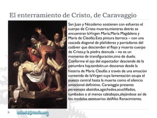 ElenterramientodeCristo,deCaravaggio 
SanJuanyNicodemosostienenconesfuerzoel 
cuerpodeCristomuerto,mientrasdetrásse 
encuentranlaVirgenMaría,MaríaMagdalenay 
MaríadeCleofás.Estapinturabarroca–conuna 
cascadadiagonaldeplañiderosyportadoresdel 
cadáverquedesciendenelflojoymuertocuerpo 
deCristo,ylapiedradesnuda–noesun 
momentodetransfiguración,sinodeduelo. 
Conformeelojodelespectadordesciendedela 
penumbrahay,también,undescensodesdela 
histeriadeMaríaCleofásatravésdeunaemoción 
contenidadelaVirgencuyalamentaciónocupael 
puestocentralhastalamuertecomoelsilencio 
emocionaldefinitivo.Caravaggiopresenta 
personajesabatidos,agachados,acuclillados, 
tumbadosoalmenoscabizbajos,alejándoseasíde 
losmodelosestatuariosdelAltoRenacimiento.  