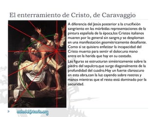 ElenterramientodeCristo,deCaravaggio 
AdiferenciadelJesúsposterioralacrucifixión 
sangrientoenlasmórbidasrepresentacionesdela 
pinturaespañoladelaépoca,losCristositalianos 
muerenporlogeneralsinsangre,ysedesploman 
enunamanifestacióngeométricamentedesafiante. 
Comosisequisieraenfatizarlaincapacidaddel 
Cristomuertoparasentireldolor,unamano 
entreenlaheridaquehayensucostado. 
Lasfigurasseestructuransimétricamentesobrela 
piedradelsepulcro,quesurgediagonalmentedela 
profundidaddelcuadro.Hayunfuerteclaroscuro 
enestaobra,conlaluzcayendosobrerostrosy 
manosmientrasqueelrestoestádominadoporla 
oscuridad.  