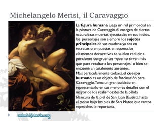 MichelangeloMerisi,ilCaravaggio 
Lafigurahumanajuegaunrolprimordialen 
lapinturadeCaravaggio.Almargendeciertas 
naturalezasmuertasejecutadasensusinicios, 
lospersonajessonsiemprelossujetos 
principalesdesuscuadros:yaseaen 
retratosoenpuestasenescena,los 
elementosdecorativossesuelenreducira 
porcionescongruentes–quenosirvenmás 
quepararesaltaralospersonajes-obiense 
encuentrantotalmenteausentes. 
Másparticularmentetodavía,elcuerpo 
humanoesunobjetodefascinaciónpara 
Caravaggio.Tomaungrancuidadoen 
representarloensusmenoresdetallesconel 
mayordelosrealismos:desdelapálida 
blancuradelapieldeSanJuanBautista,hasta 
elpolvobajolospiesdeSanMateoquetantos 
reprocheslereportaría.  
