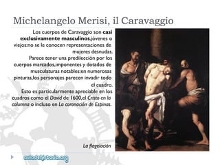 MichelangeloMerisi,ilCaravaggio 
LoscuerposdeCaravaggiosoncasi 
exclusivamentemasculinos,jóveneso 
viejos:noseleconocenrepresentacionesde 
mujeresdesnudas. 
Parecetenerunapredilecciónporlos 
cuerposmarcados,imponentesydotadosde 
musculaturasnotables:ennumerosas 
pinturas,lospersonajespareceninvadirtodo 
elcuadro. 
Estoesparticularmenteapreciableenlos 
cuadroscomoelDavidde1600,elCristoenla 
columnaoinclusoenLacoronacióndeEspinas. 
Laflagelación  