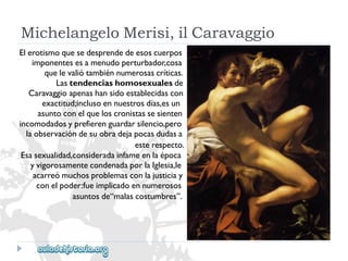 MichelangeloMerisi,ilCaravaggio 
Elerotismoquesedesprendedeesoscuerpos 
imponentesesamenudoperturbador,cosa 
quelevaliótambiénnumerosascríticas. 
Lastendenciashomosexualesde 
Caravaggioapenashansidoestablecidascon 
exactitud;inclusoennuestrosdías,esun 
asuntoconelqueloscronistassesienten 
incomodadosyprefierenguardarsilencio,pero 
laobservacióndesuobradejapocasdudasa 
esterespecto. 
Esasexualidad,consideradainfameenlaépoca 
yvigorosamentecondenadaporlaIglesia,le 
acarreómuchosproblemasconlajusticiay 
conelpoder:fueimplicadoennumerosos 
asuntosde“malascostumbres”.  