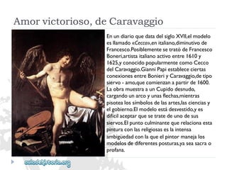 Amorvictorioso,deCaravaggio 
EnundiarioquedatadelsigloXVII,elmodelo 
esllamado«Cecco»,enitaliano,diminutivode 
Francesco.PosiblementesetratódeFrancesco 
Boneri,artistaitalianoactivoentre1610y 
1625,yconocidopopularmentecomoCecco 
delCaravaggio.GianniPapiestablececiertas 
conexionesentreBonieriyCaravaggio,detipo 
siervo-amo,quecomienzanapartirde1600. 
LaobramuestraaunCupidodesnudo, 
cargandounarcoyunasflechas,mientras 
pisotealossímbolosdelasartes,lascienciasy 
elgobierno.Elmodeloestádesvestido,yes 
difícilaceptarquesetratedeunodesus 
siervos.Elpuntoculminantequerelacionaesta 
pinturaconlasreligiosaseslaintensa 
ambigüedadconlaqueelpintormanejalos 
modelosdediferentesposturas,yaseasacrao 
profana.  