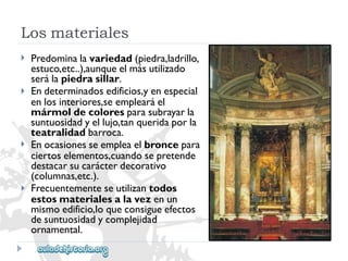 Losmateriales 
 
 
 
 
Predominalavariedad(piedra,ladrillo, 
estuco,etc..),aunqueelmásutilizado 
serálapiedrasillar. 
Endeterminadosedificios,yenespecial 
enlosinteriores,seemplearáel 
mármoldecoloresparasubrayarla 
suntuosidadyellujo,tanqueridaporla 
teatralidadbarroca. 
Enocasionesseempleaelbroncepara 
ciertoselementos,cuandosepretende 
destacarsucarácterdecorativo 
(columnas,etc.). 
Frecuentementeseutilizantodos 
estosmaterialesalavezenun 
mismoedificio,loqueconsigueefectos 
desuntuosidadycomplejidad 
ornamental.  
