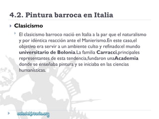 4.2.PinturabarrocaenItalia 
 
Clasicismo 
 
ElclasicismobarroconacióenItaliaalaparqueelnaturalismo 
yporidénticareacciónanteelManierismo.Enestecaso,el 
objetivoeraserviraunambientecultoyrefinado:elmundo 
universitariodeBolonia.LafamiliaCarracci,principales 
representantesdeestatendencia,fundaronunaAcademia 
dondeseenseñabapinturayseiniciabaenlasciencias 
humanísticas.  