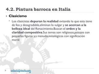 4.2.PinturabarrocaenItalia 
 
Clasicismo 
 
Losclasicistasdepuranlarealidadevitandoloqueestatiene 
defeoydesagradable,eliminanlovulgaryseacercanala 
bellezaidealdelRenacimiento.Buscanelordenyla 
claridadcompositiva.Sustemassonreligiosos,paisajescon 
pequeñasfigurasy,amenudo,mitológicosconsignificación 
moral.  