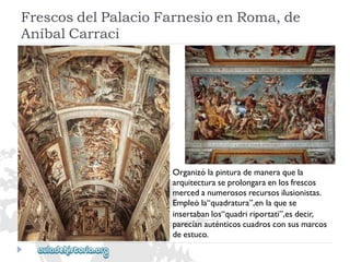 FrescosdelPalacioFarnesioenRoma,de 
AníbalCarraci 
Organizólapinturademaneraquela 
arquitecturaseprolongaraenlosfrescos 
mercedanumerososrecursosilusionistas. 
Empleóla“quadratura”,enlaquese 
insertabanlos“quadririportati”,esdecir, 
parecíanauténticoscuadrosconsusmarcos 
deestuco.  