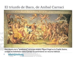 EltriunfodeBaco,deAníbalCarraci 
Estatécnicadela"quadratura"eslaqueempleóMiguelÁngelenlaCapillaSixtina, 
aunquelosboloñesescomoCarraccilaconvirtieronenrecursohabitual.  