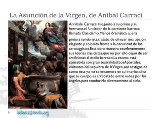 LaAsuncióndelaVirgen,deAníbalCarraci 
AnnibaleCarraccifue,juntoasuprimoysu 
hermano,elfundadordelacorrientebarroca 
llamadaClasicismo.Menosdramáticaquela 
pinturatenebrista,tratabadeofrecerunaopción 
eleganteycoloridafrentealaoscuridaddelos 
caravaggistas.Estaobramuestraexcelentemente 
susteoríasclasicistas,quenoporellodejandeser 
artificiosasalestilobarroco.Laescenaestá 
concebidacongranteatralidad.LosApóstoles, 
visitantesdelsepulcrodelaVirgen,sontestigosde 
cómoéstayanoseencuentraensuinterior,sino 
quesucuerpoesarrebatadoentrenubesporlos 
ángeles,paraconducirlodirectamentealcielo.  