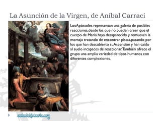 LaAsuncióndelaVirgen,deAníbalCarraci 
LosApóstolesrepresentanunagaleríadeposibles 
reacciones,desdelosquenopuedencreerqueel 
cuerpodeMaríahayadesaparecidoyremuevenla 
mortajatratandodeencontrarpistas,pasandopor 
losquehandescubiertosuAscensiónyhancaído 
alsueloincapacesdereaccionar.Tambiénofreceel 
grupounaampliavariedaddetiposhumanoscon 
diferentescomplexiones.  