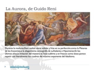LaAurora,deGuidoReni 
Durantelamadurez,Renirealizóobrassólidasyfríasensuperfección,comolaMatanza 
delosInocentes,olaelegantísimacoreografíadesuAtalantaeHipomenes.Enlos 
últimosaños,laimitacióndelmaestrosehacesublimeyenfrescoscomoéstosparece 
repetircasiliteralmenteloscuadrosdelmáximoexponentedelIdealismo.  