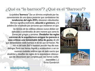 ¿Quées“lobarroco”?¿Quéesel“Barroco”? 
Lapalabra“barroco”fueuntérminoempleadoporlos 
comentaristasdeunaépocaposteriorquecombatieronlas 
tendenciasdelsigloXVIIydesearonridiculizarlas. 
Barrocosignifica,realmente,absurdoogrotesco,yla 
palabrafueempleadaporpersonasqueinsistieronenque 
lasformasdelosedificiosclásicosnuncadebíanser 
aplicadasocombinadasdeotramaneraquecomolo 
fueronporgriegosyromanos.Desdeñarlasreglas 
estrictasdelaarquitecturaantigualesparecíaa 
esoscríticosunalamentablefaltadegusto;deahí 
quedenominaranestilobarrocoaldelosquetalhacían.No 
nosesdeltodofácilanosotrospercibirhoydíaesos 
distingos.Tantonoshemosllegadoaacostumbraraveren 
nuestrasciudadesedificiosquedetodasuerteque 
desdeñanydesafíanlasreglasdelaarquitecturaclásica,o 
quelasdesconocenporcompleto,quenoshemosvuelto 
insensibles(...). 
EnrstGombrich  