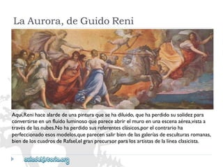 LaAurora,deGuidoReni 
Aquí,Renihacealardedeunapinturaquesehadiluido,quehaperdidosusolidezpara 
convertirseenunfluidoluminosoquepareceabrirelmuroenunaescenaaérea,vistaa 
travésdelasnubes.Nohaperdidosusreferentesclásicos,porelcontrarioha 
perfeccionadoesosmodelos,queparecensalirbiendelasgaleríasdeesculturasromanas, 
biendeloscuadrosdeRafael,elgranprecursorparalosartistasdelalíneaclasicista.  