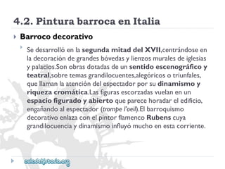 4.2.PinturabarrocaenItalia 
 
Barrocodecorativo 
 
SedesarrollóenlasegundamitaddelXVII,centrándoseen 
ladecoracióndegrandesbóvedasylienzosmuralesdeiglesias 
ypalacios.Sonobrasdotadasdeunsentidoescenográficoy 
teatral,sobretemasgrandilocuentes,alegóricosotriunfales, 
quellamanlaatencióndelespectadorporsudinamismoy 
riquezacromática.Lasfigurasescorzadasvuelanenun 
espaciofiguradoyabiertoqueparecehoradareledificio, 
engañandoalespectador(trompel’oeil).Elbarroquismo 
decorativoenlazaconelpintorflamencoRubenscuya 
grandilocuenciaydinamismoinfluyómuchoenestacorriente.  