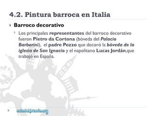 4.2.PinturabarrocaenItalia 
 
Barrocodecorativo 
 
Losprincipalesrepresentantesdelbarrocodecorativo 
fueronPietrodaCortona(bóvedadelPalacio 
Barberini),elpadrePozzoquedecorólabóvedadela 
iglesiadeSanIgnacioyelnapolitanoLucasJordán,que 
trabajóenEspaña.  