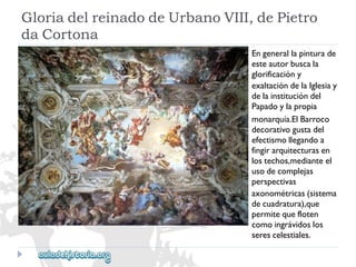 GloriadelreinadodeUrbanoVIII,dePietro 
daCortona 
Engenerallapinturade 
esteautorbuscala 
glorificacióny 
exaltacióndelaIglesiay 
delainstitucióndel 
Papadoylapropia 
monarquía.ElBarroco 
decorativogustadel 
efectismollegandoa 
fingirarquitecturasen 
lostechos,medianteel 
usodecomplejas 
perspectivas 
axonométricas(sistema 
decuadratura),que 
permitequefloten 
comoingrávidoslos 
serescelestiales.  