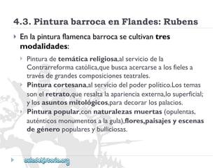 4.3.PinturabarrocaenFlandes:Rubens 
 
Enlapinturaflamencabarrocasecultivantres 
modalidades: 
 
 
 
Pinturadetemáticareligiosa,alserviciodela 
Contrarreformacatólica,quebuscaacercarsealosfielesa 
travésdegrandescomposicionesteatrales. 
Pinturacortesana,alserviciodelpoderpolítico.Lostemas 
sonelretrato,queresaltalaaparienciaexterna,losuperficial; 
ylosasuntosmitológicos,paradecorarlospalacios. 
Pinturapopular,connaturalezasmuertas(opulentas, 
auténticosmonumentosalagula),flores,paisajesyescenas 
degéneropopularesybulliciosas.  