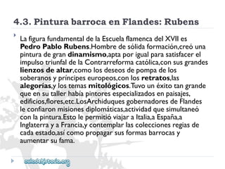 4.3.PinturabarrocaenFlandes:Rubens 
 
LafigurafundamentaldelaEscuelaflamencadelXVIIes 
PedroPabloRubens.Hombredesólidaformación,creóuna 
pinturadegrandinamismo,aptaporigualparasatisfacerel 
impulsotriunfaldelaContrarreformacatólica,consusgrandes 
lienzosdealtar,comolosdeseosdepompadelos 
soberanosypríncipeseuropeos,conlosretratos,las 
alegorías,ylostemasmitológicos.Tuvounéxitotangrande 
queensutallerhabíapintoresespecializadosenpaisajes, 
edificios,flores,etc.LosArchiduquesgobernadoresdeFlandes 
leconfiaronmisionesdiplomáticas,actividadquesimultaneó 
conlapintura.EstolepermitióviajaraItalia,aEspaña,a 
InglaterrayaFrancia,ycontemplarlascoleccionesregiasde 
cadaestado,asícomopropagarsusformasbarrocasy 
aumentarsufama.  