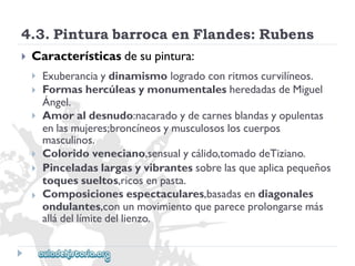 4.3.PinturabarrocaenFlandes:Rubens 
 
Característicasdesupintura: 
 
 
 
 
 
 
Exuberanciaydinamismologradoconritmoscurvilíneos. 
FormashercúleasymonumentalesheredadasdeMiguel 
Ángel. 
Amoraldesnudo:nacaradoydecarnesblandasyopulentas 
enlasmujeres;broncíneosymusculososloscuerpos 
masculinos. 
Coloridoveneciano,sensualycálido,tomadodeTiziano. 
Pinceladaslargasyvibrantessobrelasqueaplicapequeños 
toquessueltos,ricosenpasta. 
Composicionesespectaculares,basadasendiagonales 
ondulantes,conunmovimientoquepareceprolongarsemás 
alládellímitedellienzo.  