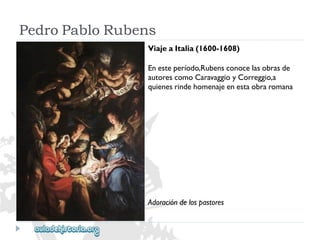 PedroPabloRubens 
ViajeaItalia(1600-1608) 
Enesteperíodo,Rubensconocelasobrasde 
autorescomoCaravaggioyCorreggio,a 
quienesrindehomenajeenestaobraromana. 
Adoracióndelospastores  