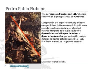 Ereccióndelacruz(detalle) 
TrassuregresoaFlandesen1608,Rubensse 
convierteenelprincipalartistadeAmberes. 
Lareputaciónyelbagajeintelectualyartístico 
conqueRubenshabíavenidodeItalia,lehicieron 
ascenderenelplanosocialyserelegidoel 
máximointérpretedelanuevasituación:el 
deseodelosarchiduquesdevolvera 
decorarlostemplosquehabíansidovíctimas 
delaiconoclastiacalvinistade1566-1585. 
Estefueelprimerodesusgrandesretablos. 
PedroPabloRubens  