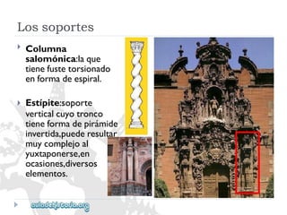 Lossoportes 
 
 
Columna 
salomónica:laque 
tienefustetorsionado 
enformadeespiral. 
Estípite:soporte 
verticalcuyotronco 
tieneformadepirámide 
invertida,puederesultar 
muycomplejoal 
yuxtaponerse,en 
ocasiones,diversos 
elementos.  