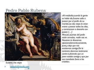 PedroPabloRubens 
«Almediodía,cuandolagente 
sehabíaido,Susanasalíaa 
pasearporeljardíndesu 
marido.Losdosviejoslaveían 
entrarypaseartodoslosdías, 
ycomenzaronadesearlacon 
pasión[…] 
Mira,laspuertasdeljardín 
estáncerradas,nadienosve. 
Nosotrostedeseamos 
apasionadamente;consiente, 
pues,ydejaquenos 
acostemoscontigo.Delo 
contrariodaremostestimonio 
contrati,diciendoqueun 
jovenestabacontigoyquepor 
esomandastefueraalas 
criadas». 
Susanaylosviejos  