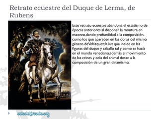 RetratoecuestredelDuquedeLerma,de 
Rubens 
Esteretratoecuestreabandonaelestatismode 
épocasanteriores,aldisponerlamonturaen 
escorzo,dandoprofundidadalacomposición, 
comolosqueaparecenenlasobrasdelmismo 
génerodeVelázquez;laluzqueincideenlas 
figurasdelduqueycaballotalycomosehacía 
enelmundoveneciano,ademáselmovimiento 
delascrinesycoladelanimaldotanala 
composicióndeungrandinamismo.  