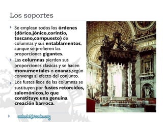 Lossoportes 
 
 
 
Seempleantodoslosórdenes 
(dórico,jónico,corintio, 
toscano,compuesto)de 
columnasysusentablamentos, 
aunqueseprefierenlas 
proporcionesgigantes. 
Lascolumnaspierdensus 
proporcionesclásicasysehacen 
monumentalesoenanas,según 
convengaalefectodelconjunto. 
Losfusteslisosdelascolumnasse 
sustituyenporfustesretorcidos, 
salomónicos,loque 
constituyeunagenuina 
creaciónbarroca.  