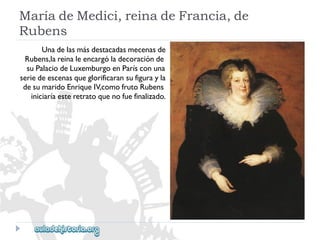 MaríadeMedici,reinadeFrancia,de 
Rubens 
Unadelasmásdestacadasmecenasde 
Rubens,lareinaleencargóladecoraciónde 
suPalaciodeLuxemburgoenParísconuna 
seriedeescenasqueglorificaransufigurayla 
desumaridoEnriqueIV,comofrutoRubens 
iniciaríaesteretratoquenofuefinalizado.  