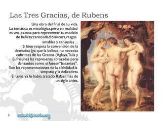 LasTresGracias,deRubens 
Unaobradelfinaldesuvida. 
Latemáticaesmitológica,peroenrealidad 
esunaexcusapararepresentarsumodelo 
debelleza:carnosidad,blancura,rasgos 
amablesysensuales… 
Sibienrespetalaconvencióndela 
desnudez(yaquelabellezanonecesita 
cubrirse)delasGracias(Aglaya,Talíay 
Eufrósine)lasrepresentaabrazadaspero 
danzantescomosifuesen“bacantes”. 
Sonlasrepresentacionesdelaafabilidad,la 
simpatíayladelicadeza. 
EltemayalohabíatratadoRafaelmásde 
unsigloantes.  