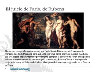 EljuiciodeParis,deRubens 
ElmaestrorecogeelmomentoenelqueParis,hijodePriamo,reydeTroya,tomala 
manzanaqueledaMercurioparaqueselaentreguecomopremioaladiosamásbella. 
Lastresdiosashabíanintentadopreviamentecomprarladecisióndeljovenpríncipecon 
diferentesofrecimientos.LaqueconsiguióconvenceraParisfueVenusalentregarlela 
mujermáshermosadelmundo,Helena-laesposadeMenelao-originandoasílaGuerra 
deTroya.  