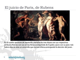 EljuiciodeParis,deRubens 
Enelcuadroaparecen,deizquierdaaderecha,lastresdiosasconsusrespectivos 
atributos:Ateneaconsusarmas,VenusacompañadadeCupidoyJunoconsupavoreal. 
SobreellassesitúaunamorcilloquecoronaaVenus,anticipandolaeleccióndeljoven.  