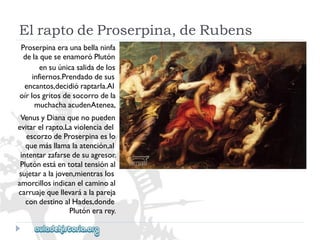 ElraptodeProserpina,deRubens 
Proserpinaeraunabellaninfa 
delaqueseenamoróPlutón 
ensuúnicasalidadelos 
infiernos.Prendadodesus 
encantos,decidióraptarla.Al 
oírlosgritosdesocorrodela 
muchachaacudenAtenea, 
VenusyDianaquenopueden 
evitarelrapto.Laviolenciadel 
escorzodeProserpinaeslo 
quemásllamalaatención,al 
intentarzafarsedesuagresor. 
Plutónestáentotaltensiónal 
sujetaralajoven,mientraslos 
amorcillosindicanelcaminoal 
carruajequellevaráalapareja 
condestinoalHades,donde 
Plutónerarey.  