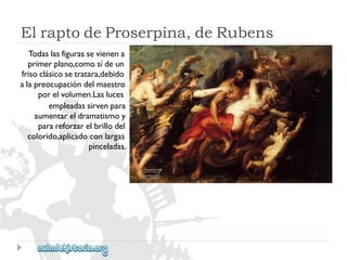 ElraptodeProserpina,deRubens 
Todaslasfigurassevienena 
primerplano,comosídeun 
frisoclásicosetratara,debido 
alapreocupacióndelmaestro 
porelvolumen.Lasluces 
empleadassirvenpara 
aumentareldramatismoy 
parareforzarelbrillodel 
colorido,aplicadoconlargas 
pinceladas.  