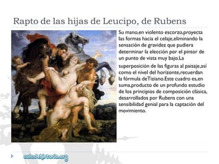 RaptodelashijasdeLeucipo,deRubens 
Sumano,enviolentoescorzo,proyecta 
lasformashaciaelcelaje,eliminandola 
sensacióndegravidezquepudiera 
determinarlaelecciónporelpintorde 
unpuntodevistamuybajo.La 
superposicióndelasfigurasalpaisaje,así 
comoelniveldelhorizonte,recuerdan 
lafórmuladeTiziano.Estecuadroes,en 
suma,productodeunprofundoestudio 
delosprincipiosdecomposiciónclásica, 
desarrolladosporRubensconuna 
sensibilidadgenialparalacaptacióndel 
movimiento.  