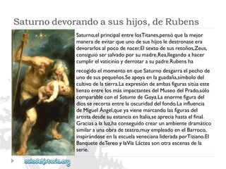 Saturnodevorandoasushijos,deRubens 
Saturno,elprincipalentrelosTitanes,pensóquelamejor 
maneradeevitarqueunodesushijosledestronaseera 
devorarlosalpocodenacer.Elsextodesusretoños,Zeus, 
consiguiósersalvadoporsumadre,Rea,llegandoahacer 
cumplirelvaticinioyderrotarasupadre.Rubensha 
recogidoelmomentoenqueSaturnodesgarraelpechode 
unodesuspequeños.Seapoyaenlaguadaña,símbolodel 
cultivodelatierra.Laexpresióndeambasfigurassitúaeste 
lienzoentrelosmásimpactantesdelMuseodelPrado,sólo 
comparableconelSaturnodeGoya.Laenormefiguradel 
diosserecortaentrelaoscuridaddelfondo.Lainfluencia 
deMiguelÁngel,queyavienemarcandolasfigurasdel 
artistadesdesuestanciaenItalia,seapreciahastaelfinal. 
Graciasalaluz,haconseguidocrearunambientedramático 
similaraunaobradeteatro,muyempleadoenelBarroco, 
inspirándoseenlaescuelavenecianalideradaporTiziano.El 
BanquetedeTereoylaVíaLácteasonotraescenasdela 
serie.  