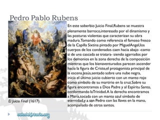 ElJuicioFinal(1617) 
PedroPabloRubens 
EnestesoberbioJuicioFinal,Rubenssemuestra 
plenamentebarroco,interesadoporeldinamismoy 
lasposturasviolentasquecaracterizansuobra 
madura.Tomandocomoreferenciaelfamosofresco 
delaCapillaSixtinapintadoporMiguelAngel,los 
cuerposdeloscondenadoscaenhaciaabajo-como 
sideunacascadasetratara-siendoagarradospor 
losdemoniosenlazonaderechadelacomposición 
mientrasquelosbienaventuradosparecenascender 
hacialafiguradeCristo,elprotagonistaprincipalde 
laescena.Jesús,sentadosobreunanubenegra, 
iniciaelúltimojuiciocubiertoconunmantorojo 
comosímbolodesumartirioenlacruz.Sobresu 
figuraencontramosaDiosPadreyalEspírituSanto, 
conformandolaTrinidad.Aladerechaencontramos 
aMaría,tocadaconunmantoazulsímbolode 
eternidad,yasanPedroconlasllavesenlamano, 
acompañadodeotrossantos.  
