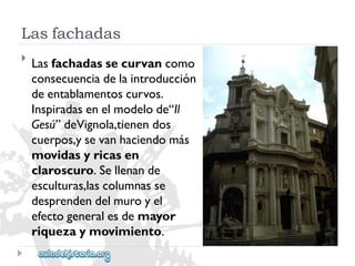Lasfachadas 
 
Lasfachadassecurvancomo 
consecuenciadelaintroducción 
deentablamentoscurvos. 
Inspiradasenelmodelode“Il 
Gesú”deVignola,tienendos 
cuerpos,ysevanhaciendomás 
movidasyricasen 
claroscuro.Sellenande 
esculturas,lascolumnasse 
desprendendelmuroyel 
efectogeneralesdemayor 
riquezaymovimiento.  