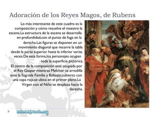 AdoracióndelosReyesMagos,deRubens 
Lomásinteresantedeestecuadroesla 
composiciónycómoresuelveelmaestrola 
escena.Laestructuradelaescenasedesarrolla 
enprofundidad,conelpuntodefugaenla 
derecha.Lasfigurassedisponenenun 
movimientodiagonalquerecorrelatabla 
desdelapartesuperiorhastalainferiorvarias 
veces.Deestaforma,lospersonajesocupan 
todalasuperficiepictórica. 
Elcentrodelacomposiciónestáocupadapor 
elReyGasparmientrasMelchorsearrodilla 
antelaSagradaFamiliayBaltasar,cubiertocon 
unacaparoja,seubicaenelprimerplano.La 
VirgenconelNiñosedesplazahaciala 
derecha.  