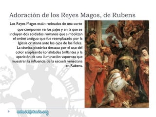 AdoracióndelosReyesMagos,deRubens 
LosReyesMagosestánrodeadosdeunacorte 
quecomponenvariospajesyenlaquese 
incluyendossoldadosromanosquesimbolizan 
elordenantiguoquefuereemplazadoporla 
Iglesiacristianaantelosojosdelosfieles. 
Latécnicapictóricadestacaporelusodel 
colorempleandotonalidadesbrillantesyla 
aparicióndeunailuminaciónvaporosaque 
muestranlainfluenciadelaescuelaveneciana 
enRubens.  