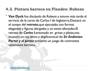 4.3.PinturabarrocaenFlandes:Rubens 
 
VanDyckfuediscípulodeRubensyestuvomástardeal 
serviciodelacortedeCarlosIdeInglaterra.Destacóen 
elcampodelretrato,queejecutabaconformas 
elegantesyfigurasalargadasyuntantoafectadas.El 
retratodeCarlosI,entonadoengrisesyplatas,nos 
muestraunreyaltivoydisplicente;eldeSirEndimion 
Porteryelpintorpresentaunjuegodecontrastes 
netamentebarroco.  