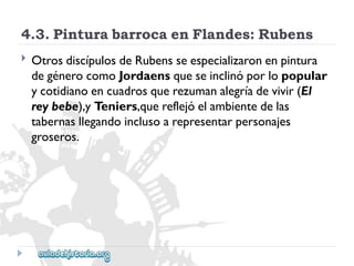 4.3.PinturabarrocaenFlandes:Rubens 
 
OtrosdiscípulosdeRubensseespecializaronenpintura 
degénerocomoJordaensqueseinclinóporlopopular 
ycotidianoencuadrosquerezumanalegríadevivir(El 
reybebe),yTeniers,quereflejóelambientedelas 
tabernasllegandoinclusoarepresentarpersonajes 
groseros.  