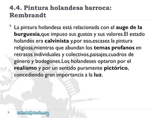 4.4.Pinturaholandesabarroca: 
Rembrandt 
 
Lapinturaholandesaestárelacionadaconelaugedela 
burguesía,queimpusosusgustosysusvalores.Elestado 
holandéseracalvinistay,poreso,escasealapintura 
religiosa,mientrasqueabundanlostemasprofanosen 
retratosindividualesycolectivos,paisajes,cuadrosde 
géneroybodegones.Losholandesesoptaronporel 
realismoyporunsentidopuramentepictórico, 
concediendogranimportanciaalaluz.  