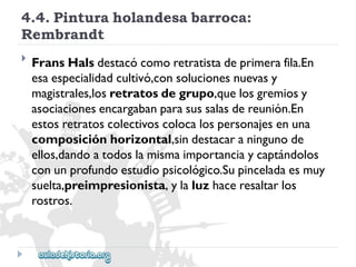 4.4.Pinturaholandesabarroca: 
Rembrandt 
 
FransHalsdestacócomoretratistadeprimerafila.En 
esaespecialidadcultivó,consolucionesnuevasy 
magistrales,losretratosdegrupo,quelosgremiosy 
asociacionesencargabanparasussalasdereunión.En 
estosretratoscolectivoscolocalospersonajesenuna 
composiciónhorizontal,sindestacaraningunode 
ellos,dandoatodoslamismaimportanciaycaptándolos 
conunprofundoestudiopsicológico.Supinceladaesmuy 
suelta,preimpresionista,ylaluzhaceresaltarlos 
rostros.  