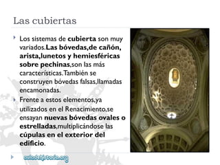 Lascubiertas 
 
 
Lossistemasdecubiertasonmuy 
variados.Lasbóvedas,decañón, 
arista,lunetosyhemiesféricas 
sobrepechinas,sonlasmás 
características.Tambiénse 
construyenbóvedasfalsas,llamadas 
encamonadas. 
Frenteaestoselementos,ya 
utilizadosenelRenacimiento,se 
ensayannuevasbóvedasovaleso 
estrelladas,multiplicándoselas 
cúpulasenelexteriordel 
edificio.  