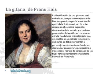 Lagitana,deFransHals 
Laidentificacióndeunagitanaescasi 
eufemística,porquesecreequeesmás 
bienunaprostituta,porlaintenciónde 
queHalsladotóconelusodelaluz 
rasanteenelescote,laexpresión 
desenvueltadelamodeloyelcarácter 
provocativodelvestido,asícomoensu 
miradayenlabocaentreabierta,loque 
erainsólitoenunretratofemenino,ya 
quenuncasedebíarepresentaral 
personajesonriendo,nienseñandolos 
dientes,porconsiderarseprovocativoe 
indecente.Elretratodepersonajesdelos 
bajosfondosdeHaarlemerauntema 
habitualenFransHals.  