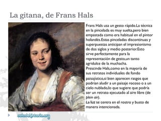 Lagitana,deFransHals 
FransHalsusaungestorápido.Latécnica 
enlapinceladaesmuysuelta,perobien 
empastadacomoerahabitualenelpintor 
holandés.Estaspinceladasdiscontinuasy 
superpuestasanticipanelimpresionismo 
dedossiglosymedioposterior.Esto 
sirveperfectamenteparala 
representacióndegesto,untanto 
agridulcedelamuchacha. 
PrescindeHals,comoenlamayoríade 
susretratosindividualesdefondo 
paisajístico,sibienaparecenrasgosque 
podríanaludiraunpaisajerocosooaun 
cielonublado,loquesugierequepodría 
serunretratoejecutadoalairelibre(de 
pleinair). 
Laluzsecentraenelrostroybustode 
maneraintencionada.  