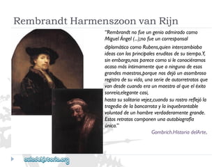 RembrandtHarmenszoonvanRijn 
“Rembrandtnofueungenioadmiradocomo 
MiguelÁngel(...);nofueuncorresponsal 
diplomáticocomoRubens,quienintercambiaba 
ideasconlosprincipaleseruditosdesutiempo.Y, 
sinembargo,nosparececomosileconociéramos 
acasomásíntimamentequeaningunodeesos 
grandesmaestros,porquenosdejóunasombroso 
registrodesuvida,unaseriedeautorretratosque 
vandesdecuandoeraunmaestroalqueeléxito 
sonreía,elegantecasi, 
hastasusolitariavejez,cuandosurostroreflejóla 
tragediadelabancarrotaylainquebrantable 
voluntaddeunhombreverdaderamentegrande. 
Estosretratoscomponenunaautobiografía 
única.” 
Gombrich.HistoriadelArte.  