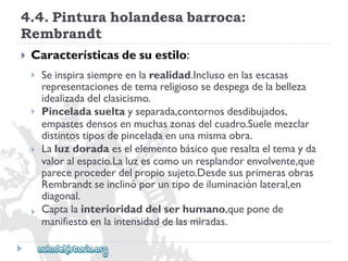 4.4.Pinturaholandesabarroca: 
Rembrandt 
 
Característicasdesuestilo: 
 
 
 
 
Seinspirasiempreenlarealidad.Inclusoenlasescasas 
representacionesdetemareligiososedespegadelabelleza 
idealizadadelclasicismo. 
Pinceladasueltayseparada,contornosdesdibujados, 
empastesdensosenmuchaszonasdelcuadro.Suelemezclar 
distintostiposdepinceladaenunamismaobra. 
Laluzdoradaeselelementobásicoqueresaltaeltemayda 
valoralespacio.Laluzescomounresplandorenvolvente,que 
pareceprocederdelpropiosujeto.Desdesusprimerasobras 
Rembrandtseinclinóporuntipodeiluminaciónlateral,en 
diagonal. 
Captalainterioridaddelserhumano,queponede 
manifiestoenlaintensidaddelasmiradas.  